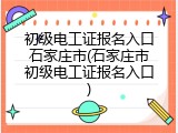 初级电工证报名入口石家庄市(石家庄市初级电工证报名入口)