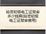 哈密初级电工证复审多少钱啊(哈密初级电工证复审费用)