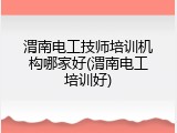 渭南电工技师培训机构哪家好(渭南电工培训好)