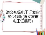 遵义初级电工证复审多少钱啊(遵义复审电工证费用)
