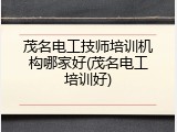 茂名电工技师培训机构哪家好(茂名电工培训好)