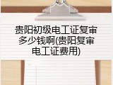 贵阳初级电工证复审多少钱啊(贵阳复审电工证费用)