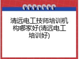 清远电工技师培训机构哪家好(清远电工培训好)