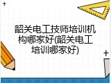 韶关电工技师培训机构哪家好(韶关电工培训哪家好)