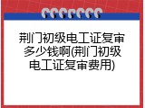荆门初级电工证复审多少钱啊(荆门初级电工证复审费用)