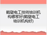 鹤壁电工技师培训机构哪家好(鹤壁电工培训机构好)