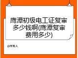 鹰潭初级电工证复审多少钱啊(鹰潭复审费用多少)