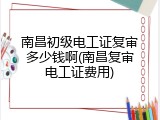 南昌初级电工证复审多少钱啊(南昌复审电工证费用)