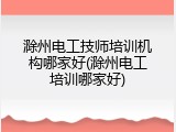 滁州电工技师培训机构哪家好(滁州电工培训哪家好)