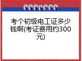 考个初级电工证多少钱啊(考证费用约300元)