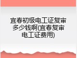 宜春初级电工证复审多少钱啊(宜春复审电工证费用)