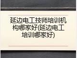 延边电工技师培训机构哪家好(延边电工培训哪家好)