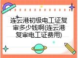 连云港初级电工证复审多少钱啊(连云港复审电工证费用)