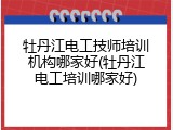 牡丹江电工技师培训机构哪家好(牡丹江电工培训哪家好)