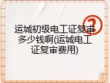 运城初级电工证复审多少钱啊(运城电工证复审费用)