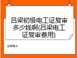吕梁初级电工证复审多少钱啊(吕梁电工证复审费用)