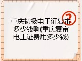 重庆初级电工证复审多少钱啊(重庆复审电工证费用多少钱)