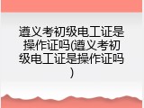 遵义考初级电工证是操作证吗(遵义考初级电工证是操作证吗)