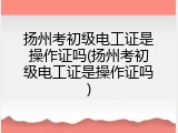 扬州考初级电工证是操作证吗(扬州考初级电工证是操作证吗)