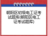 朝阳区初级电工证考试题库(朝阳区电工证考试题库)
