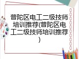 普陀区电工二级技师培训推荐(普陀区电工二级技师培训推荐)