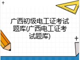 广西初级电工证考试题库(广西电工证考试题库)