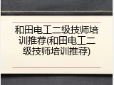 和田电工二级技师培训推荐(和田电工二级技师培训推荐)