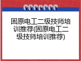 固原电工二级技师培训推荐(固原电工二级技师培训推荐)