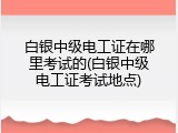 白银中级电工证在哪里考试的(白银中级电工证考试地点)