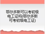 鄂尔多斯可以考初级电工证吗(鄂尔多斯可考初级电工证)