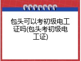 包头可以考初级电工证吗(包头考初级电工证)