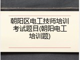 朝阳区电工技师培训考试题目(朝阳电工培训题)