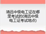 清远中级电工证在哪里考试的(清远中级电工证考试地点)