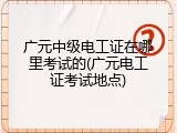 广元中级电工证在哪里考试的(广元电工证考试地点)
