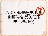 韶关中级低压电工培训班价格(韶关低压电工培训价)