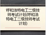 呼和浩特电工二级技师考试计划(呼和浩特电工二级技师考试计划)