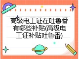 高级电工证在吐鲁番有哪些补贴(高级电工证补贴吐鲁番)