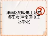 津南区初级电工证在哪里考(津南区电工证考处)