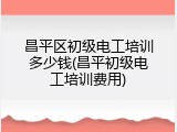 昌平区初级电工培训多少钱(昌平初级电工培训费用)