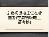 宁夏初级电工证在哪里考(宁夏初级电工证考处)