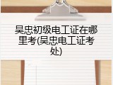 吴忠初级电工证在哪里考(吴忠电工证考处)