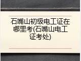 石嘴山初级电工证在哪里考(石嘴山电工证考处)