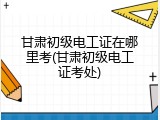 甘肃初级电工证在哪里考(甘肃初级电工证考处)