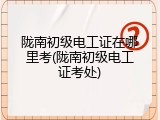 陇南初级电工证在哪里考(陇南初级电工证考处)