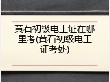 黄石初级电工证在哪里考(黄石初级电工证考处)