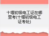 十堰初级电工证在哪里考(十堰初级电工证考处)
