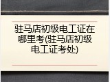 驻马店初级电工证在哪里考(驻马店初级电工证考处)