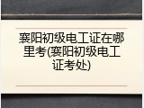 襄阳初级电工证在哪里考(襄阳初级电工证考处)