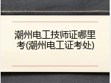 潮州电工技师证哪里考(潮州电工证考处)