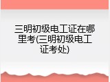 三明初级电工证在哪里考(三明初级电工证考处)